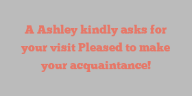 A  Ashley kindly asks for your visit Pleased to make your acquaintance!