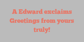 A  Edward exclaims Greetings from yours truly!