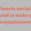 A  Francis exclaims Pleased to make your acquaintance!