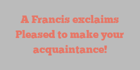 A  Francis exclaims Pleased to make your acquaintance!