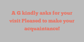 A  G kindly asks for your visit Pleased to make your acquaintance!