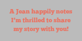 A  Jean happily notes I’m thrilled to share my story with you!