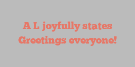 A  L joyfully states Greetings everyone!