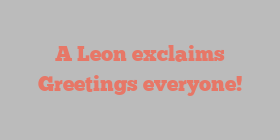 A  Leon exclaims Greetings everyone!