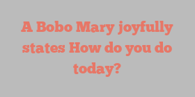 A Bobo Mary joyfully states How do you do today?