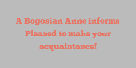 A Bogosian Anne informs Pleased to make your acquaintance!