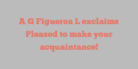 A G Figueroa L exclaims Pleased to make your acquaintance!