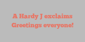 A Hardy J exclaims Greetings everyone!