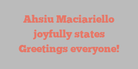 Ahsiu  Maciariello joyfully states Greetings everyone!