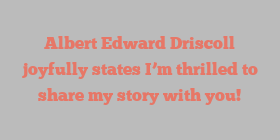 Albert Edward Driscoll joyfully states I’m thrilled to share my story with you!