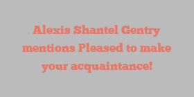 Alexis Shantel Gentry mentions Pleased to make your acquaintance!