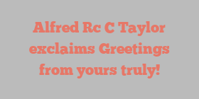 Alfred Rc C Taylor exclaims Greetings from yours truly!