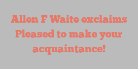Allen F Waite exclaims Pleased to make your acquaintance!