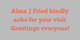 Alma J Fried kindly asks for your visit Greetings everyone!