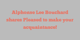 Alphonse Lee Bouchard shares Pleased to make your acquaintance!