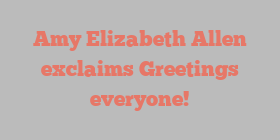 Amy Elizabeth Allen exclaims Greetings everyone!