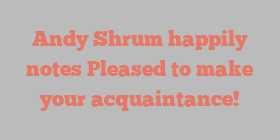 Andy  Shrum happily notes Pleased to make your acquaintance!