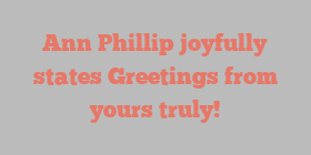 Ann  Phillip joyfully states Greetings from yours truly!