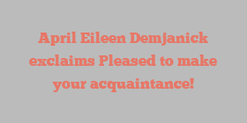 April Eileen Demjanick exclaims Pleased to make your acquaintance!