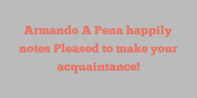 Armando A Pena happily notes Pleased to make your acquaintance!