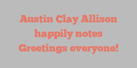Austin Clay Allison happily notes Greetings everyone!
