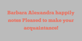 Barbara  Alexandra happily notes Pleased to make your acquaintance!