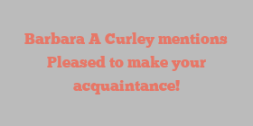 Barbara A Curley mentions Pleased to make your acquaintance!