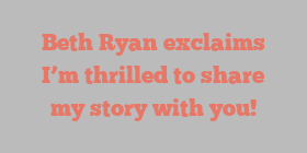 Beth  Ryan exclaims I’m thrilled to share my story with you!