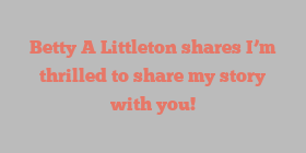 Betty A Littleton shares I’m thrilled to share my story with you!