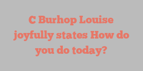 C Burhop Louise joyfully states How do you do today?