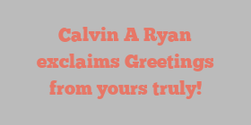 Calvin A Ryan exclaims Greetings from yours truly!