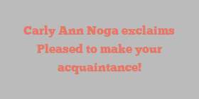 Carly Ann Noga exclaims Pleased to make your acquaintance!