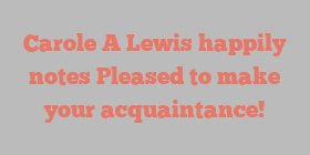 Carole A Lewis happily notes Pleased to make your acquaintance!