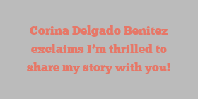 Corina Delgado Benitez exclaims I’m thrilled to share my story with you!