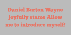 Daniel Burton Wayne joyfully states Allow me to introduce myself!