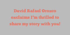 David Rafael Orozco exclaims I’m thrilled to share my story with you!