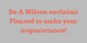 De A Wilson exclaims Pleased to make your acquaintance!