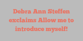 Debra Ann Steffen exclaims Allow me to introduce myself!