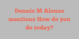 Dennis M Alonso mentions How do you do today?