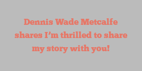 Dennis Wade Metcalfe shares I’m thrilled to share my story with you!