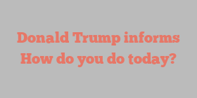 Donald  Trump informs How do you do today?