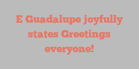 E  Guadalupe joyfully states Greetings everyone!