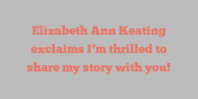 Elizabeth Ann Keating exclaims I’m thrilled to share my story with you!