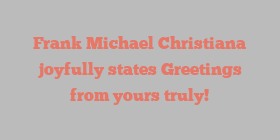 Frank Michael Christiana joyfully states Greetings from yours truly!