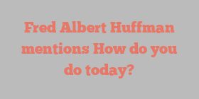 Fred Albert Huffman mentions How do you do today?