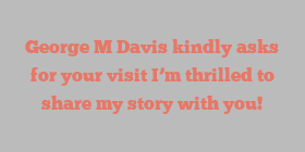 George M Davis kindly asks for your visit I’m thrilled to share my story with you!