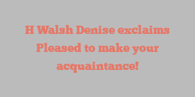 H Walsh Denise exclaims Pleased to make your acquaintance!