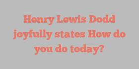 Henry Lewis Dodd joyfully states How do you do today?