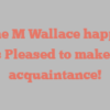 Irene M Wallace happily notes Pleased to make your acquaintance!
