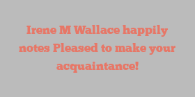 Irene M Wallace happily notes Pleased to make your acquaintance!